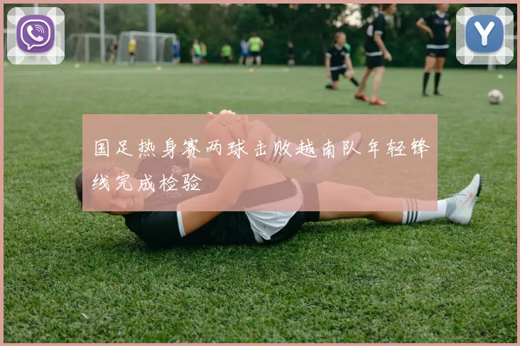 国足热身赛两球击败越南队年轻锋线完成检验