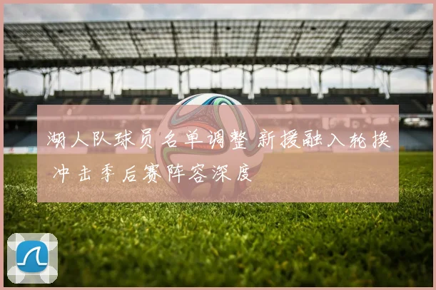 湖人队球员名单调整 新援融入轮换 冲击季后赛阵容深度