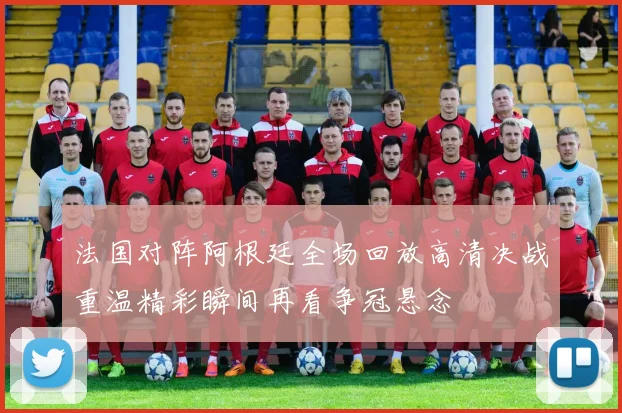 法国对阵阿根廷全场回放高清决战重温精彩瞬间再看争冠悬念