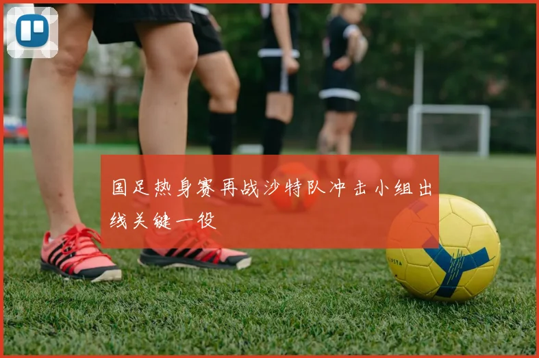 国足热身赛再战沙特队冲击小组出线关键一役