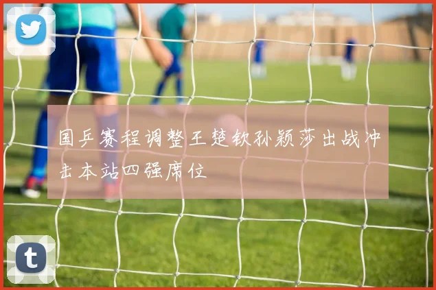 国乒赛程调整王楚钦孙颖莎出战冲击本站四强席位