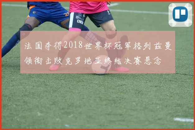 法国夺得2018世界杯冠军格列兹曼领衔击败克罗地亚终结决赛悬念