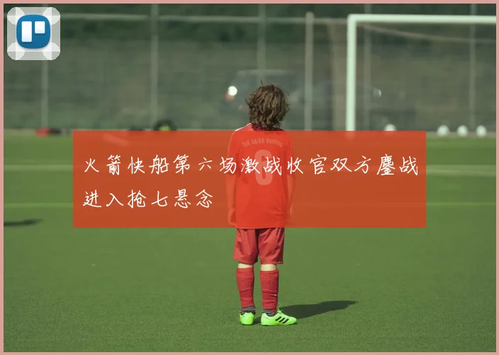 火箭快船第六场激战收官双方鏖战进入抢七悬念
